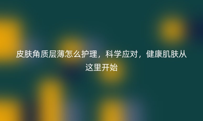 皮膚角質(zhì)層薄怎么護(hù)理，科學(xué)應(yīng)對(duì)，健康肌膚從這里開始