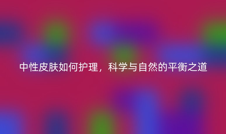 中性皮膚如何護理，科學與自然的平衡之道