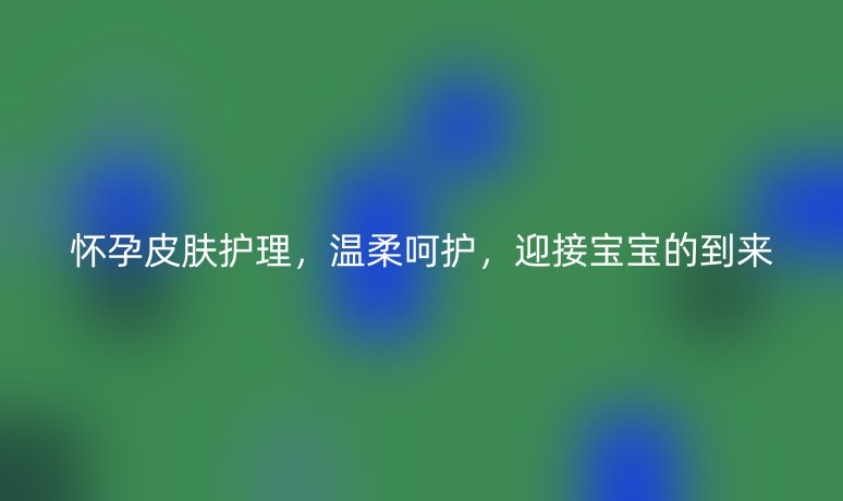 懷孕皮膚護(hù)理，溫柔呵護(hù)，迎接寶寶的到來