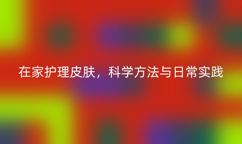 在家護(hù)理皮膚,科學(xué)方法與日常實(shí)踐