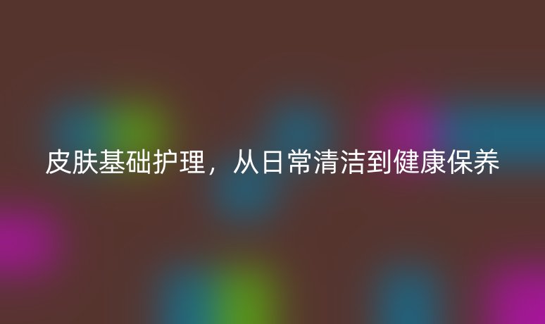 皮膚基礎(chǔ)護(hù)理,從日常清潔到健康保養(yǎng)