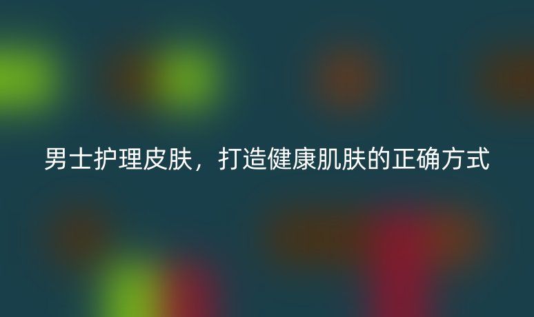 男士護理皮膚，打造健康肌膚的正確方式