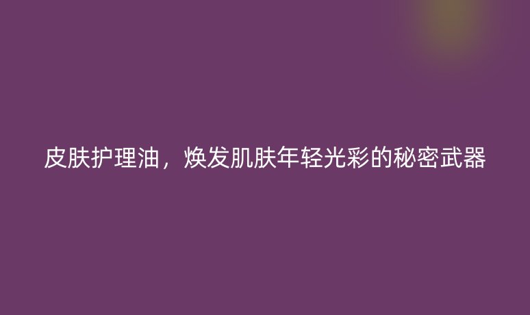 皮膚護理油，煥發(fā)肌膚年輕光彩的秘密武器