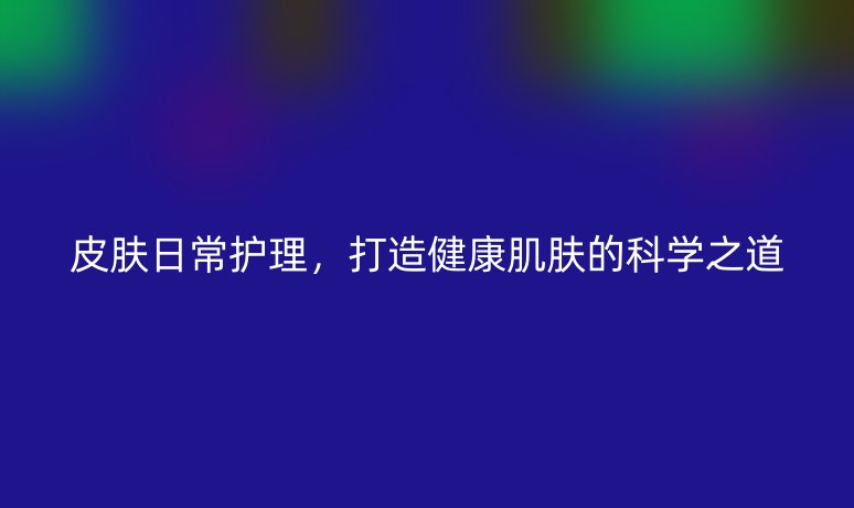 皮膚日常護(hù)理，打造健康肌膚的科學(xué)之道