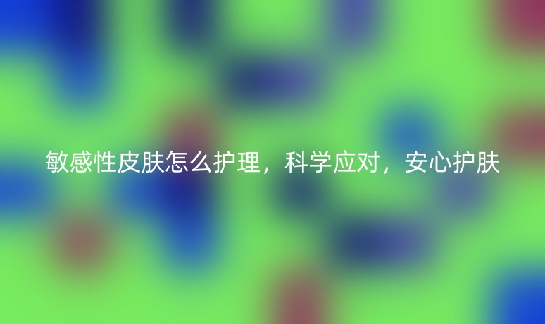 敏感性皮膚怎么護理，科學(xué)應(yīng)對，安心護膚