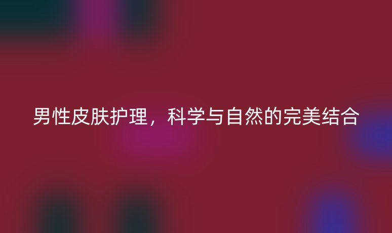 男性皮膚護(hù)理,科學(xué)與自然的完美結(jié)合