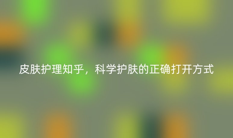 皮膚護理知乎，科學護膚的正確打開方式