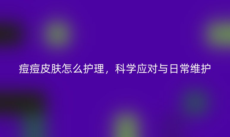 痘痘皮膚怎么護(hù)理,科學(xué)應(yīng)對與日常維護(hù)