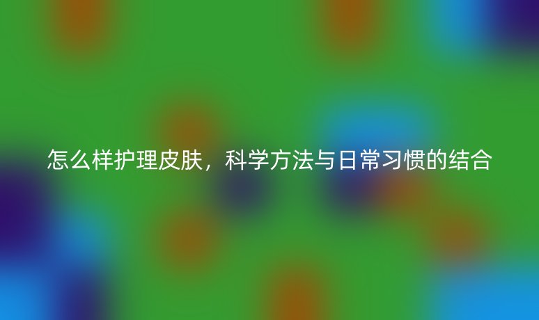 怎么樣護(hù)理皮膚,科學(xué)方法與日常習(xí)慣的結(jié)合