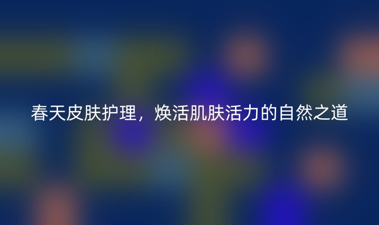 春天皮膚護(hù)理，煥活肌膚活力的自然之道