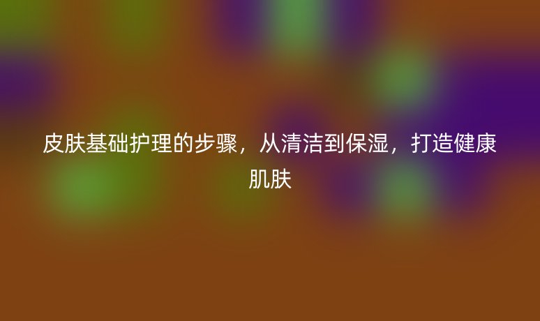 皮膚基礎(chǔ)護(hù)理的步驟，從清潔到保濕，打造健康肌膚