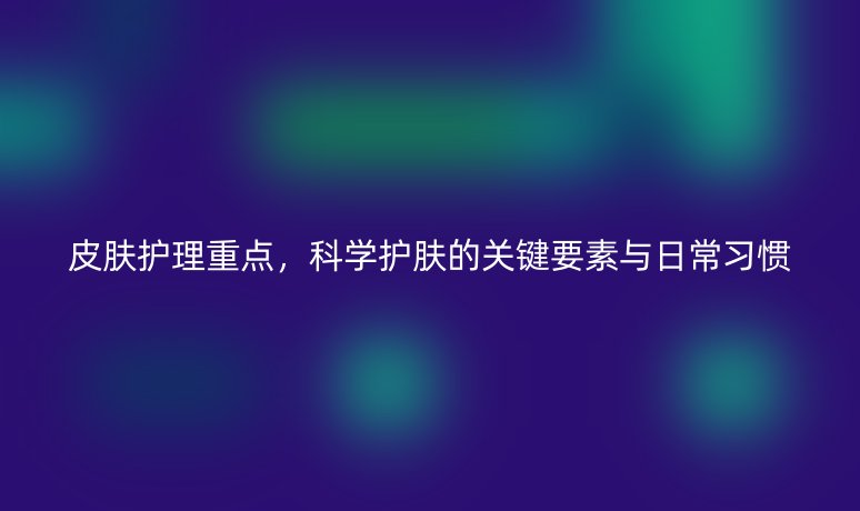 皮膚護(hù)理重點(diǎn),科學(xué)護(hù)膚的關(guān)鍵要素與日常習(xí)慣