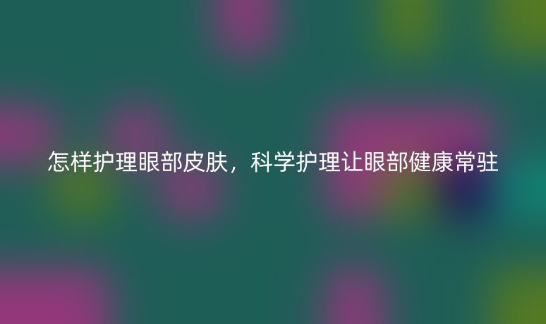 怎樣護理眼部皮膚,科學護理讓眼部健康常駐