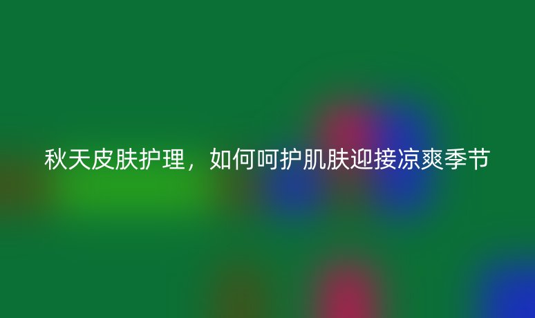 秋天皮膚護理,如何呵護肌膚迎接涼爽季節(jié)