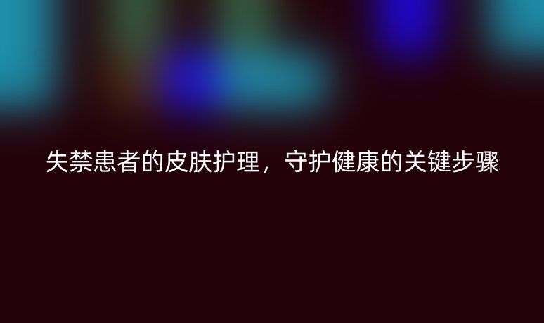 失禁患者的皮膚護理,守護健康的關鍵步驟