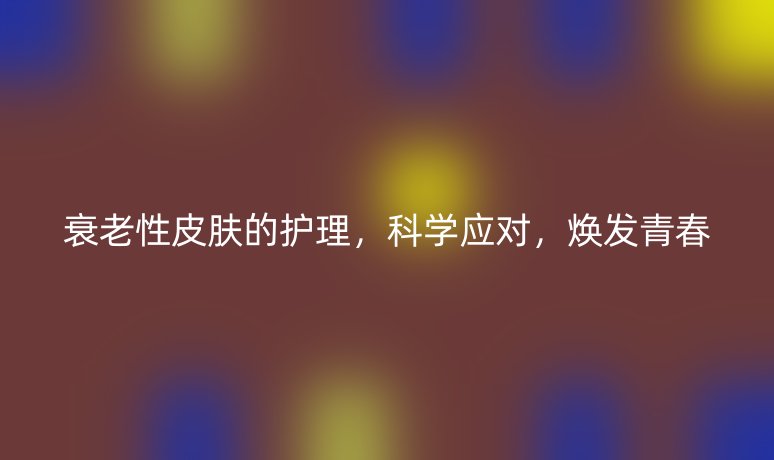 衰老性皮膚的護(hù)理，科學(xué)應(yīng)對(duì)，煥發(fā)青春