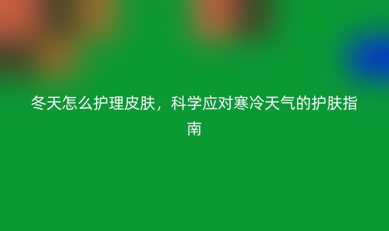 冬天怎么護理皮膚，科學應對寒冷天氣的護膚指南