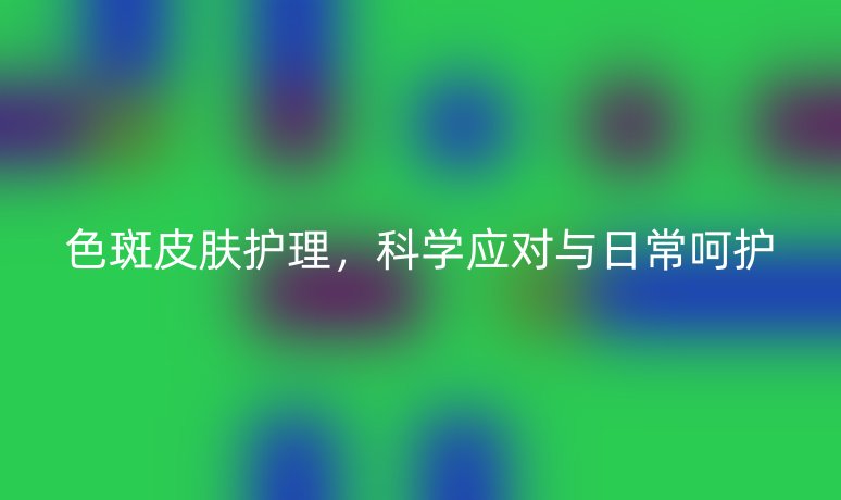 色斑皮膚護理，科學應對與日常呵護