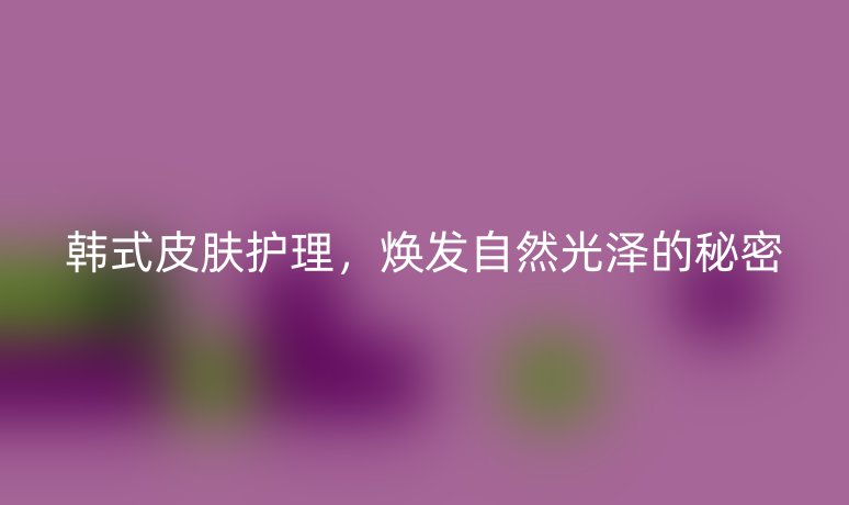 韓式皮膚護理，煥發(fā)自然光澤的秘密