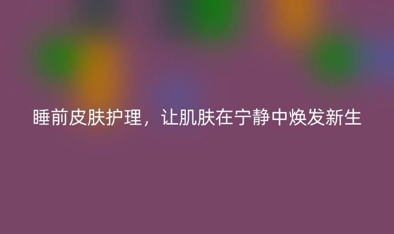 睡前皮膚護(hù)理,讓肌膚在寧靜中煥發(fā)新生