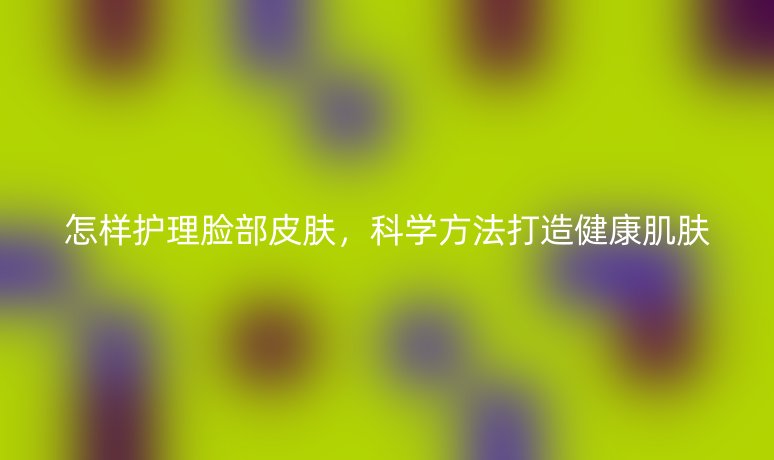 怎樣護(hù)理臉部皮膚,科學(xué)方法打造健康肌膚