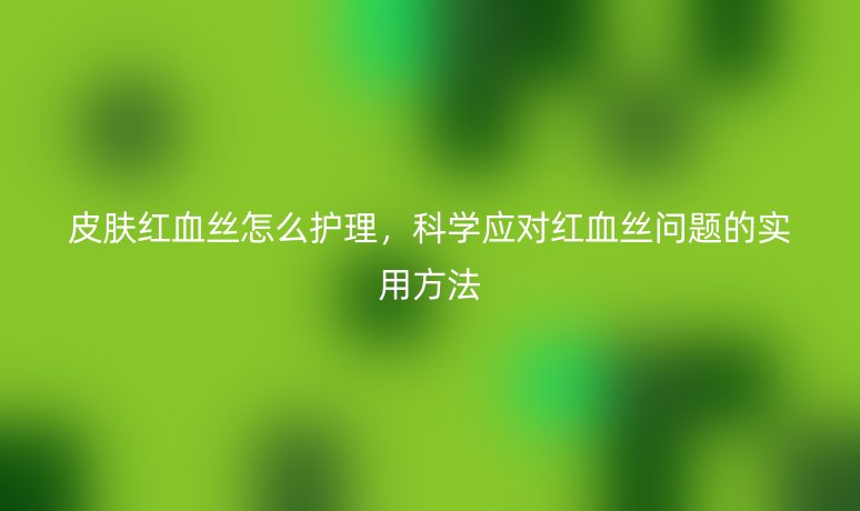 皮膚紅血絲怎么護(hù)理，科學(xué)應(yīng)對(duì)紅血絲問(wèn)題的實(shí)用方法