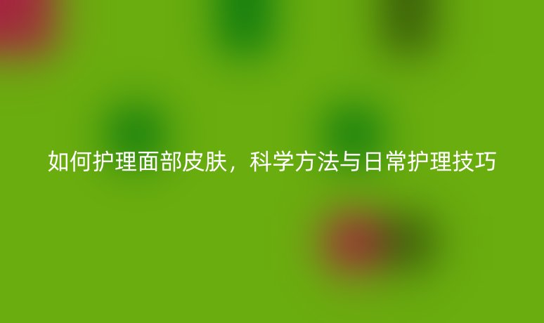 如何護(hù)理面部皮膚,科學(xué)方法與日常護(hù)理技巧
