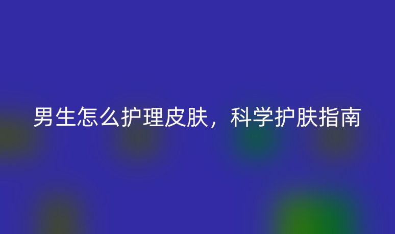 男生怎么護(hù)理皮膚，科學(xué)護(hù)膚指南