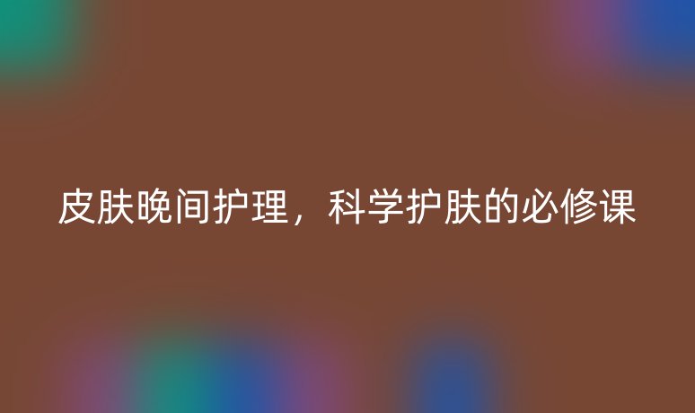 皮膚晚間護理，科學(xué)護膚的必修課
