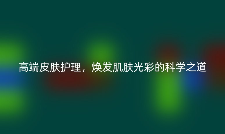 高端皮膚護理，煥發(fā)肌膚光彩的科學(xué)之道