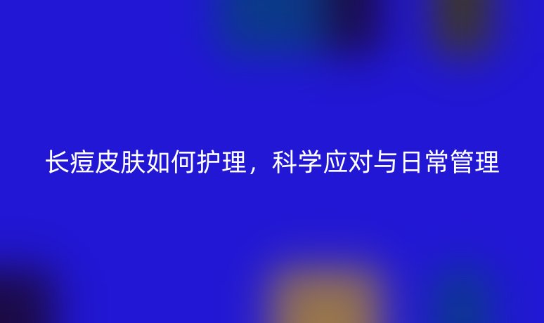 長痘皮膚如何護(hù)理，科學(xué)應(yīng)對與日常管理