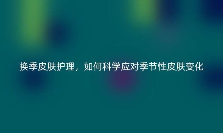 換季皮膚護理，如何科學(xué)應(yīng)對季節(jié)性皮膚變化