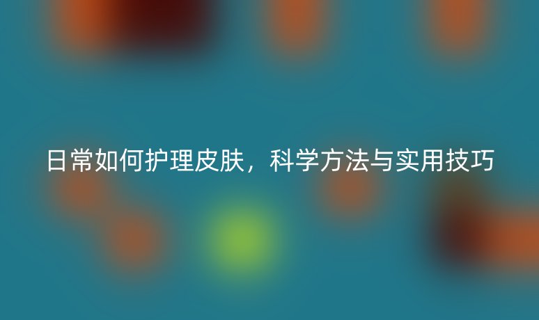 日常如何護(hù)理皮膚，科學(xué)方法與實(shí)用技巧