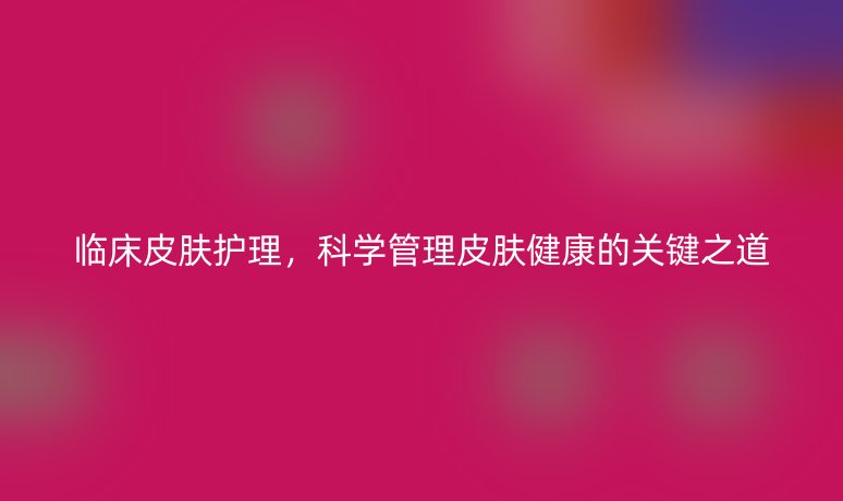 臨床皮膚護(hù)理，科學(xué)管理皮膚健康的關(guān)鍵之道